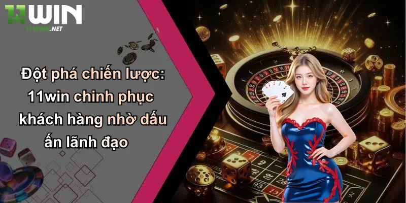 Đột phá chiến lược: 11win chinh phục khách hàng nhờ dấu ấn lãnh đạo